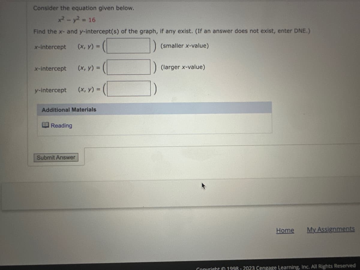 Consider the equation given below.
x² - y² = 16
Find the x- and y-intercept(s) of the graph, if any exist. (If an answer does not exist, enter DNE.)
x-intercept (x, y) =
(smaller x-value)
x-intercept (x, y) =
y-intercept (x, y) =
Additional Materials
Reading
Submit Answer
(larger x-value)
Home
My Assignments
Copyright © 1998-2023 Cengage Learning, Inc. All Rights Reserved