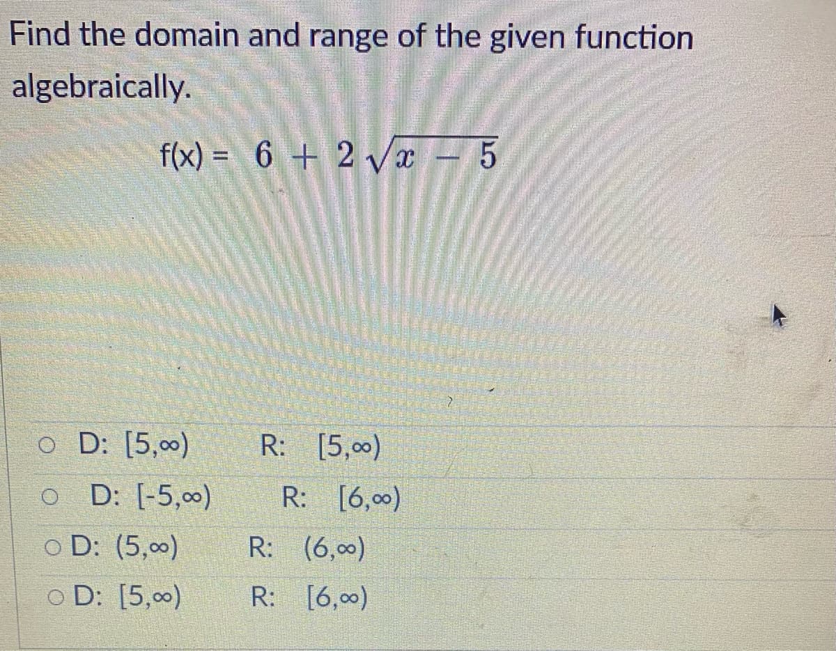 Find the domain and range of the given function
algebraically.
f(x) = 6 + 2√x - 5
o D: [5,00)
OD: [-5,00)
OD: (5,00)
OD: [5,00)
R: [5,00)
R: [6,00)
R: (6,00)
R: [6,00)
نے
7