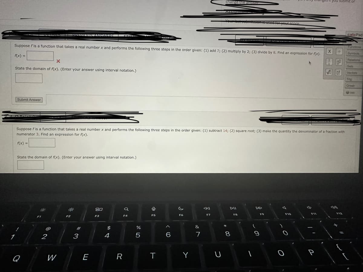 X
State the domain of f(x). (Enter your answer using interval notation.)
1
Submit Answer
Suppose f is a function that takes a real number x and performs the following three steps in the order given: (1) add 7; (2) multiply by 2; (3) divide by 8. Find an expression for f(x).
f(x) =
State the domain of f(x). (Enter your answer using interval notation.)
Q
PAPASWATOTES ANSWEDS | CTIT
F1
2
W
F2
Suppose f is a function that takes a real number x and performs the following three steps in the order given: (1) subtract 14; (2) square root; (3) make the quantity the denominator of a fraction with
numerator 3. Find an expression for f(x).
f(x) =
# 3
E
80
F3
$
4
R
a
F4
%
5
9
F5
T
6
F6
Y
&
7
change the answer.
F7
ASSIQUIDI
U
Your last subm
* 00
DII
8
F8
1
(
used for your score
9
F9
O
F10
ges you submit or
P
X÷
00
√ 0!
F12
calcPad
Functions
Symbols
Relations
Sets
Vectors
Trig
Greek