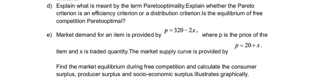 d) Explain what is meant by the term Paretooptimality.Explain whether the Pareto
criterion is an efficiency criterion or a distribution criterion.Is the equilibrium of free
competition Paretooptimal?
p=320– 2x,
e) Market demand for an item is provided by
where p is the price of the
p= 20+x.
item and x is traded quantity. The market supply curve is provided by
Find the market equilibrium during free competition and calculate the consumer
surplus, producer surplus and socio-economic surplus.Illustrates graphically.
