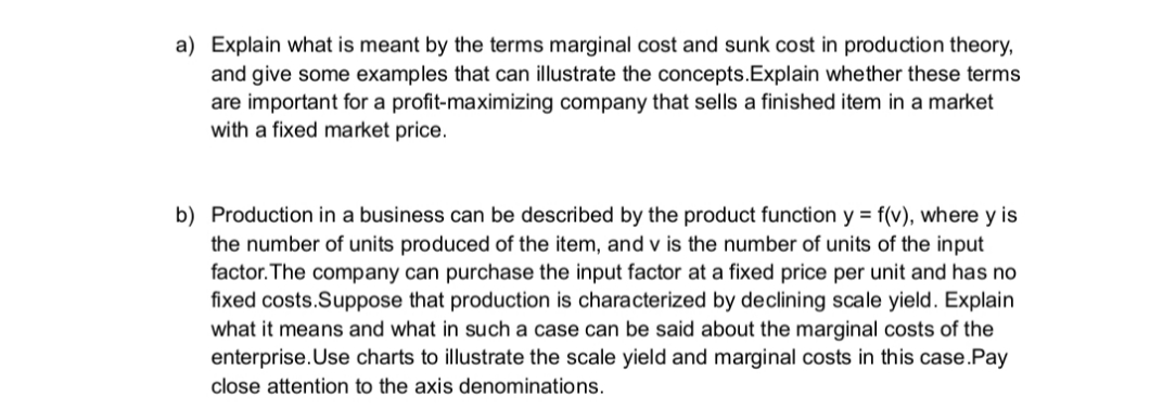 a) Explain what is meant by the terms marginal cost and sunk cost in production theory,
and give some examples that can illustrate the concepts.Explain whether these terms
are important for a profit-maximizing company that sells a finished item in a market
with a fixed market price.
b) Production in a business can be described by the product function y = f(v), where y is
the number of units produced of the item, and v is the number of units of the input
factor. The company can purchase the input factor at a fixed price per unit and has no
fixed costs.Suppose that production is characterized by declining scale yield. Explain
what it means and what in such a case can be said about the marginal costs
enterprise.Use charts to illustrate the scale yield and marginal costs in this case.Pay
the
close attention to the axis denominations.
