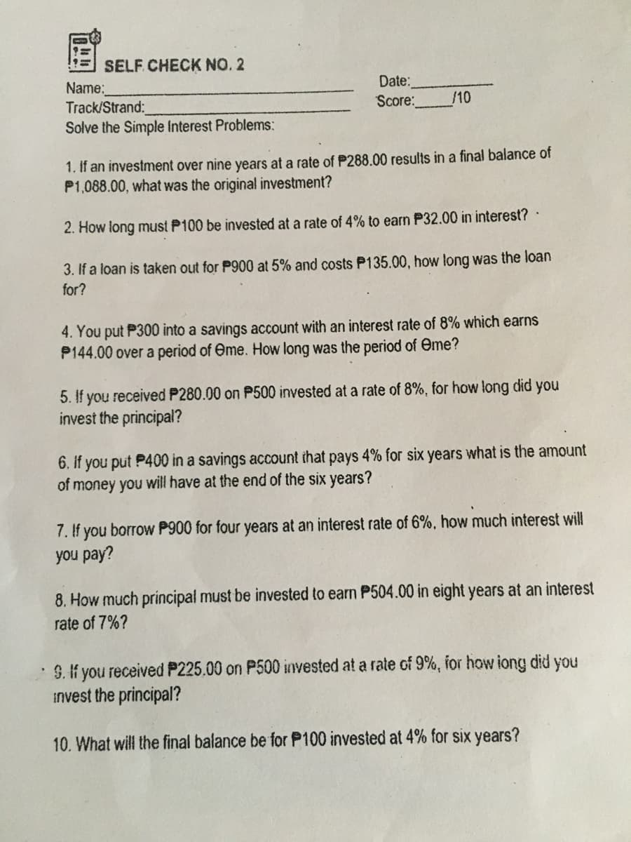 SELF. CHECK NO. 2
Name:
Track/Strand:
Solve the Simple Interest Problems:
Date:
Score:
/10
1. If an investment over nine years at a rate of P288.00 results in a final balance of
P1,088.00, what was the original investment?
2. How long must P100 be invested at a rate of 4% to earn P32.00 in interest?
3. If a loan is taken out for P900 at 5% and costs P135.00, how long was the loan
for?
4. You put P300 into a savings account with an interest rate of 8% which earns
P144.00 over a period of Ome. How long was the period of eme?
5. If you received P280.00 on P500 invested at a rate of 8%, for how long did you
invest the principal?
6. If you put P400 in a savings account that pays 4% for six years what is the amount
of money you will have at the end of the six years?
7. If you borrow P900 for four years at an interest rate of 6%, how much interest will
you pay?
8. How much principal must be invested to earn P504.00 in eight years at an interest
rate of 7%?
9. If you received P225.00 on P500 invested at a rate of 9%, for how iong did you
invest the principal?
10. What will the final balance be for P100 invested at 4% for six years?
