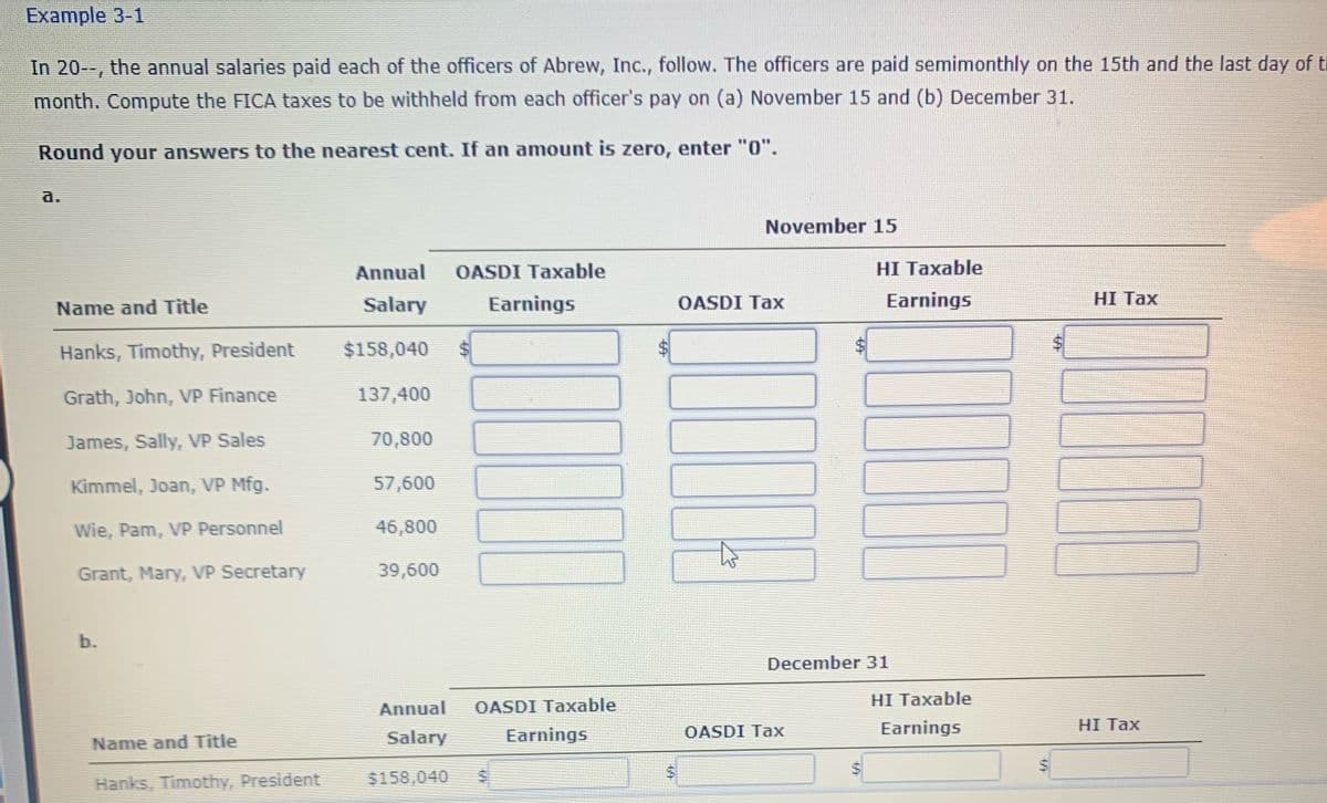 Example 3-1
In 20--, the annual salaries paid each of the officers of Abrew, Inc., follow. The officers are paid semimonthly on the 15th and the last day of th
month. Compute the FICA taxes to be withheld from each officer's pay on (a) November 15 and (b) December 31.
Round your answers to the nearest cent. If an amount is zero, enter "0".
a.
November 15
Annual
OASDI Taxable
HI Taxable
Name and Title
Salary
Earnings
OASDI Tax
Earnings
HI Таx
Hanks, Timothy, President
$158,040
Grath, John, VP Finance
137,400
James, Sally, VP Sales
70,800
Kimmel, Joan, VP Mfg.
57,600
Wie, Pam, VP Personnel
46,800
Grant, Mary, VP Secretary
39,600
b.
December 31
HI Taxable
Annual
OASDI Taxable
OASDI Tax
Earnings
HI Tax
Name and Title
Salary
Earnings
Hanks, Timothy, President
$158,040
%24
64
