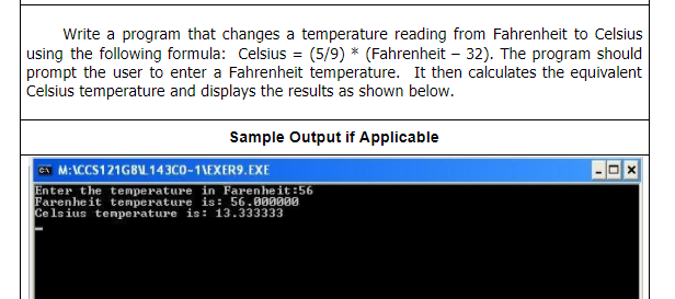 Write a program that changes a temperature reading from Fahrenheit to Celsius
using the following formula: Celsius = (5/9) * (Fahrenheit – 32). The program should
prompt the user to enter a Fahrenheit temperature. It then calculates the equivalent
Celsius temperature and displays the results as shown below.
Sample Output if Applicable
C M:\CCS121GBU 143C0-1\EXER9.EXE
Enter the temperature in Farenheit:56
Farenheit temperature is: 56.000000
Ce lsius tenperature is: 13.333333
