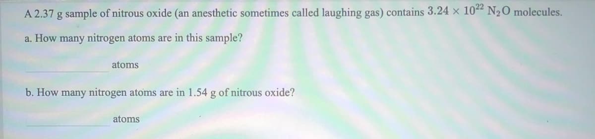 A 2.37 g sample of nitrous oxide (an anesthetic sometimes called laughing gas) contains 3.24 x 104 N2O molecules.
a. How many nitrogen atoms are in this sample?
atoms
b. How many nitrogen atoms are in 1.54 g of nitrous oxide?
atoms
