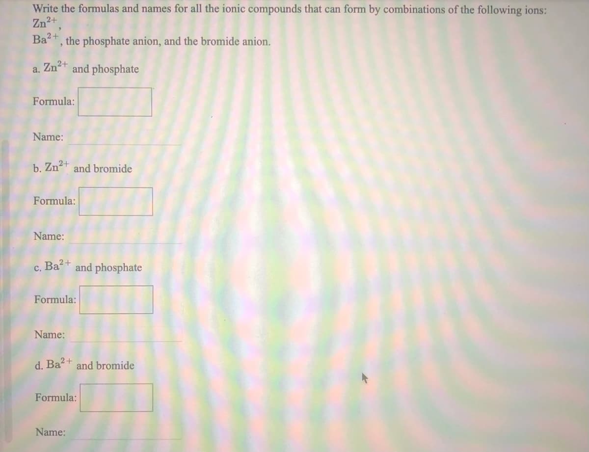 Write the formulas and names for all the ionic compounds that can form by combinations of the following ions:
Zn2+,
Ba+, the phosphate anion, and the bromide anion.
a. Zn2+
and phosphate
Formula:
Name:
b. Zn2+
and bromide
Formula:
Name:
Ba²+
and phosphate
C.
Formula:
Name:
d. Ba+ and bromide
Formula:
Name:
