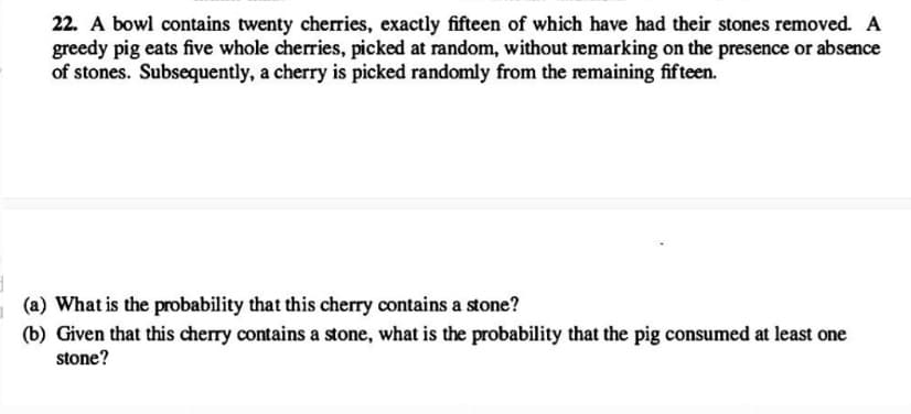 22. A bowl contains twenty cherries, exactly fifteen of which have had their stones removed. A
greedy pig eats five whole cherries, picked at random, without remarking on the presence or absence
of stones. Subsequently, a cherry is picked randomly from the remaining fifteen.
(a) What is the probability that this cherry contains a stone?
(b) Given that this cherry contains a stone, what is the probability that the pig consumed at least one
stone?