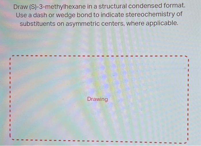 Draw (S)-3-methylhexane in a structural condensed format.
Use a dash or wedge bond to indicate stereochemistry of
substituents on asymmetric centers, where applicable.
Drawing