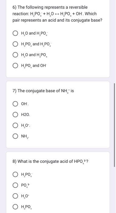 6) The following represents a reversible
reaction: H₂PO + H₂OH,PO + OH. Which
pair represents an acid and its conjugate base?
O H₂O and H,PO
H.PO, and H₂PO
O H₂O and H,PO
OH,PO, and OH
7) The conjugate base of NH,* is
OH.
H20.
о но
ONH,
8) What is the conjugate acid of HPO ²?
H₂PO
O PO,¹
O H₂O*
О H.PO,