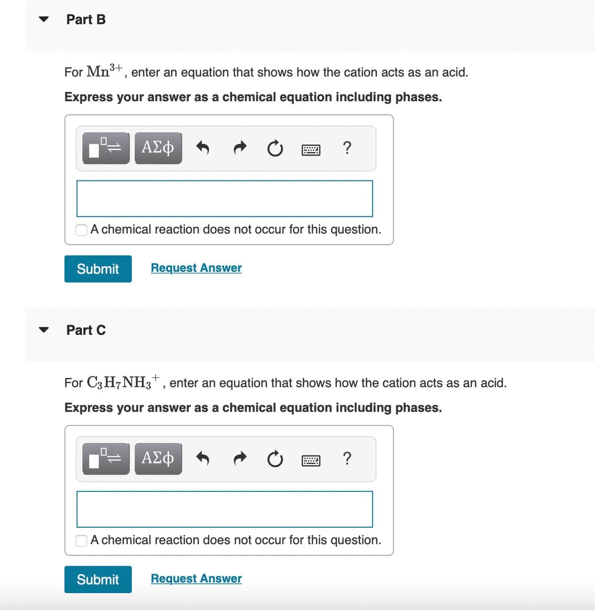 Part B
3+
For Mn³+, enter an equation that shows how the cation acts as an acid.
Express your answer as a chemical equation including phases.
0
ΑΣΦ
Submit Request Answer
Part C
A chemical reaction does not occur for this question.
0
w
For C3H7NH3 +, enter an equation that shows how the cation acts as an acid.
Express your answer as a chemical equation including phases.
ΑΣΦ
?
Submit Request Answer
?
A chemical reaction does not occur for this question.
