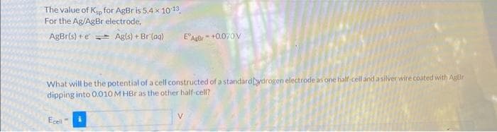 The value of Kp for AgBr is 5.4 x 10-13
For the Ag/AgBr electrode,
AgBr{s) + € = Ag(s) + Br(aq)
E Agor-+0.070V
What will be the potential of a cell constructed of a standardaydrogen electrode as one half-cell and a silver wire coated with Agr
dipping into 0.010 M HBr as the other half-cell?
Ecell