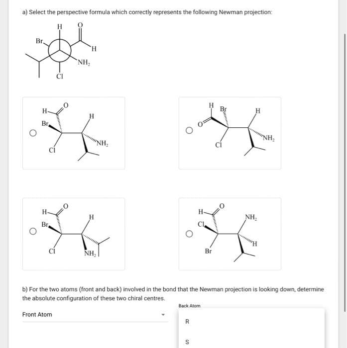 a) Select the perspective formula which correctly represents the following Newman projection:
H
Br.
H-
Br
Br,
'H
NH₂
H
H
NH₂
R
Br
S
H
NH₂
b) For the two atoms (front and back) involved in the bond that the Newman projection is looking down, determine
the absolute configuration of these two chiral centres.
Back Atom
Front Atom
"NH₂