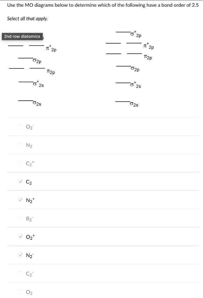 Use the MO diagrams below to determine which of the following have a bond order of 2.5
Select all that apply.
2nd row diatomics
-02P
0₂
N₂
C₂+
✓ C₂
✓ N₂+
B₂
✓ 0₂+
N₂
025
C₂
0₂
25
π 20
T2P
2P
-020
o 25
025
2p
T2P