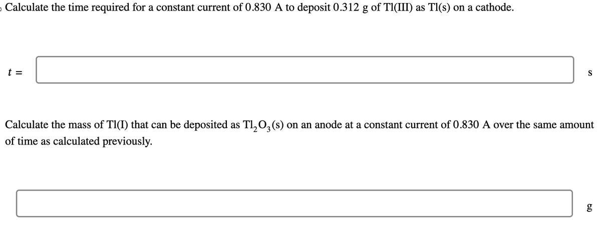 Calculate the time required for a constant current of 0.830 A to deposit 0.312 g of Tl(III) as Tl(s) on a cathode.
t =
S
2
Calculate the mass of Tl(I) that can be deposited as Tl₂O3 (s) on an anode at a constant current of 0.830 A over the same amount
of time as calculated previously.
6.0
g