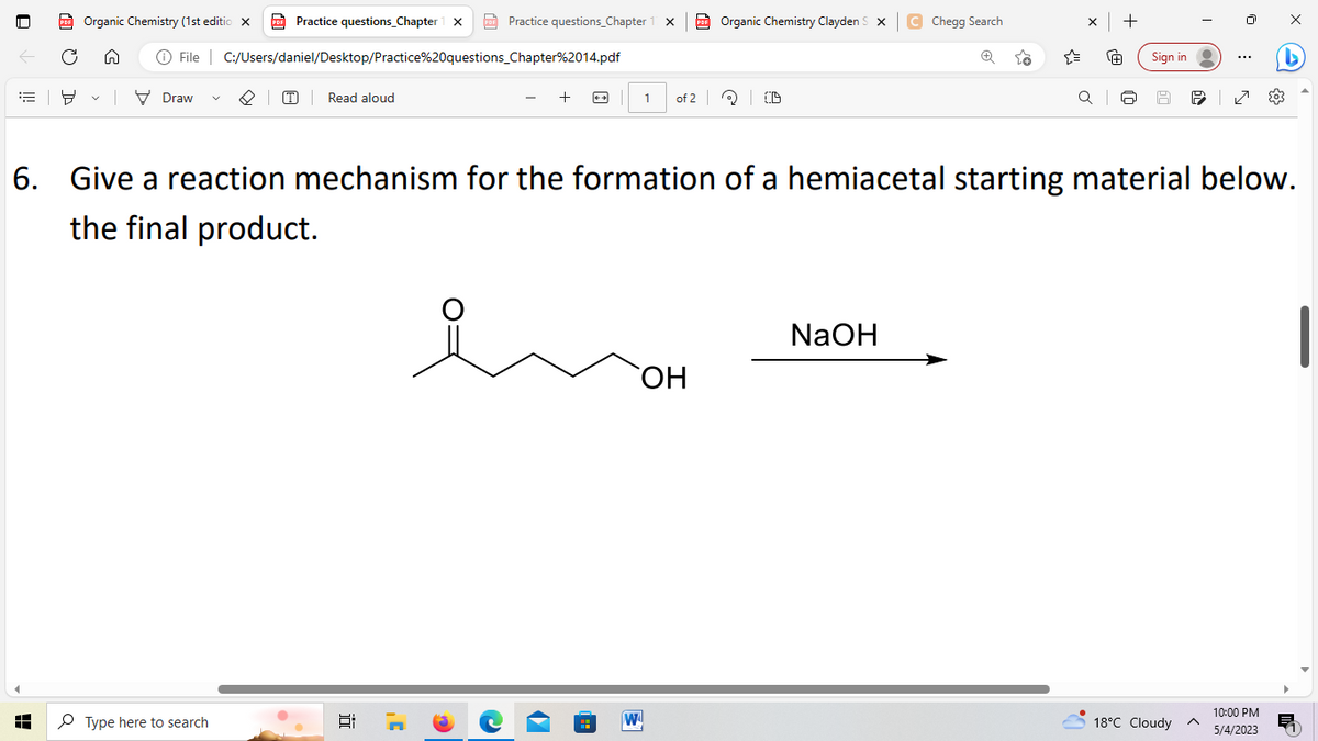 ==
PDF Organic Chemistry (1st editio X
H
8 ✓ Draw
V
PDF
Ⓒ File | C:/Users/daniel/Desktop/Practice%20questions_Chapter%2014.pdf
Practice questions_Chapter 1 X PD Practice questions_Chapter 1 X
Type here to search
(T) Read aloud
+
81 7
1
W
Organic Chemistry Clayden SXC Chegg Search
of 2 (D
OH
+
NaOH
โค
x +
+
QI
Sign in
6. Give a reaction mechanism for the formation of a hemiacetal starting material below.
the final product.
T
...
18°C Cloudy ^
| 2
X
10:00 PM
5/4/2023
D