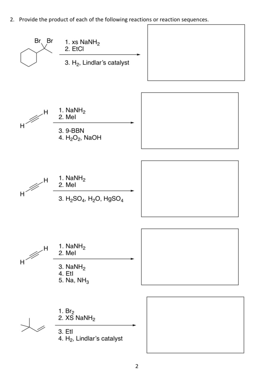 2. Provide the product of each of the following reactions or reaction sequences.
H
H
H
Br. Br
H
H
H
1. xs NaNH,
2. EtCl
3. H₂, Lindlar's catalyst
1. NaNH2
2. Mel
3. 9-BBN
4. 202, NaOH
1. NaNH,
2. Mel
3. H₂SO4, H₂O, HgSO4
1. NaNH,
2. Mel
3. NaNH,
4. Etl
5. Na, NH3
1. Br₂
2. XS NaNH2
3. Etl
4. H₂, Lindlar's catalyst
2