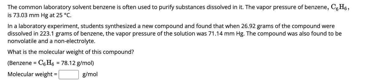 The common laboratory solvent benzene is often used to purify substances dissolved in it. The vapor pressure of benzene, C6H6,
is 73.03 mm Hg at 25 °C.
In a laboratory experiment, students synthesized a new compound and found that when 26.92 grams of the compound were
dissolved in 223.1 grams of benzene, the vapor pressure of the solution was 71.14 mm Hg. The compound was also found to be
nonvolatile and a non-electrolyte.
What is the molecular weight of this compound?
(Benzene = C6H6 = 78.12 g/mol)
Molecular weight =
g/mol