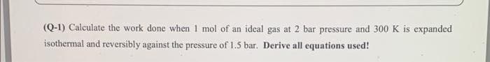 (Q-1) Calculate the work done when 1 mol of an ideal gas at 2 bar pressure and 300 K is expanded
isothermal and reversibly against the pressure of 1.5 bar. Derive all equations used!
