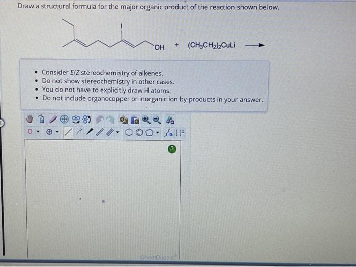 Draw a structural formula for the major organic product of the reaction shown below.
• Consider E/Z stereochemistry of alkenes.
• Do not show stereochemistry in other cases.
99-89
OH
• You do not have to explicitly draw H atoms.
• Do not include organocopper or inorganic ion by-products in your answer.
***
1.
+ (CH3CH₂)₂CuLi
GARA
OS [F
ChemDoodle