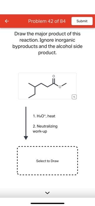 Problem 42 of 84
Draw the major product of this
reaction. Ignore inorganic
byproducts and the alcohol side
product.
1. H3O+, heat
2. Neutralizing
work-up
Select to Draw
Q
Submit