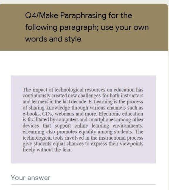 Q4/Make Paraphrasing for the
following paragraph; use your own
words and style
The impact of technological resources on education has
continuously created new challenges for both instructors
and learners in the last decade. E-Learning is the process
of sharing knowledge through various channels such as
e-books, CDs, webinars and more. Electronic education
is facilitated by computers and smartphones among other
devices that support online learning environments.
eLearning also promotes equality among students. The
technological tools involved in the instructional process
give students equal chances to express their viewpoints
freely without the fear.
Your answer