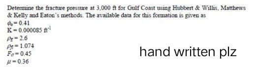 Determine the fracture pressure at 3,000 ft for Gulf Coast using Hubbert & Willis, Matthews
& Kelly and Eaton's methods. The available data for this formation is given as
%=0.41
K=0.000085 A-¹
Pg=2.6
P=1.074
Fa=0.45
hand written plz
μ=0.36