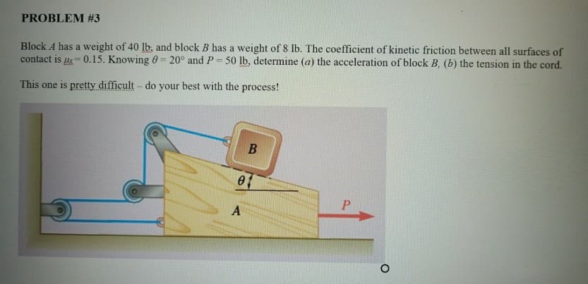 PROBLEM #3
Block A has a weight of 40 lb, and block B has a weight of 8 lb. The coefficient of kinetic friction between all surfaces of
contact is 0.15. Knowing 0=20° and P 50 lb, determine (a) the acceleration of block B, (b) the tension in the cord.
This one is pretty difficult - do your best with the process!
B
A
P