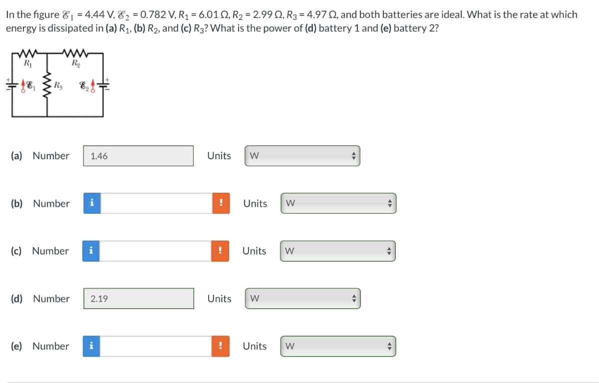 In the figure ₁ = 4.44 V, 82 = 0.782 V, R₁ = 6.012, R2 = 2.99 2, R3 = 4.970, and both batteries are ideal. What is the rate at which
energy is dissipated in (a) R1, (b) R2, and (c) R3? What is the power of (d) battery 1 and (e) battery 2?
R₁
www
R₁₂
-18,
Rg
(a) Number 1.46
Units W
(b) Number i
!
Units
W
(c) Number i
! Units W
A
(d) Number 2.19
Units
W
(e) Number i
!
Units
W