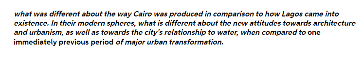 what was different about the way Cairo was produced in comparison to how Lagos came into
existence. In their modern spheres, what is different about the new attitudes towards architecture
and urbanism, as well as towards the city's relationship to water, when compared to one
immediately previous period of major urban transformation.
