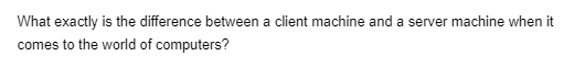 What exactly is the difference between a client machine and a server machine when it
comes to the world of computers?
