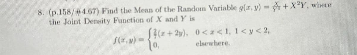 8. (p.158/# 4.67) Find the Mean of the Random Variable g(x, y) = +X2Y, where
the Joint Density Function of X and Y is
f(x,y) =
(x+2y), 0<<1, 1< y < 2,
elsewhere.