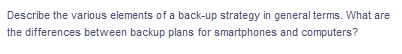 Describe the various elements of a back-up strategy in general terms. What are
the differences between backup plans for smartphones and computers?
