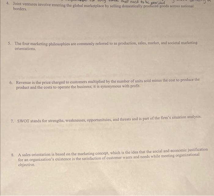 that need to be provided
4. Joint ventures involve entering the global marketplace by selling domestically produced goods across national
borders.
5. The four marketing philosophies are commonly referred to as production, sales, market, and societal marketing
orientations.
6. Revenue is the price charged to customers multiplied by the number of units sold minus the cost to produce the
product and the costs to operate the business; it is synonymous with profit.
7. SWOT stands for strengths, weaknesses, opportunituies, and threats and is part of the firm's situation analysis.
8. A sales orientation is based on the marketing concept, which is the idea that the social and economic justification
for an organization's existence is the satisfaction of customer wants and needs while meeting organizational
objective.