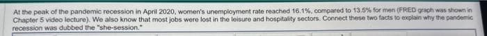 At the peak of the pandemic recession in April 2020, women's unemployment rate reached 16.1%, compared to 13.5% for men (FRED graph was shown in
Chapter 5 video lecture). We also know that most jobs were lost in the leisure and hospitality sectors. Connect these two facts to explain why the pandemic
recession was dubbed the "she-session."