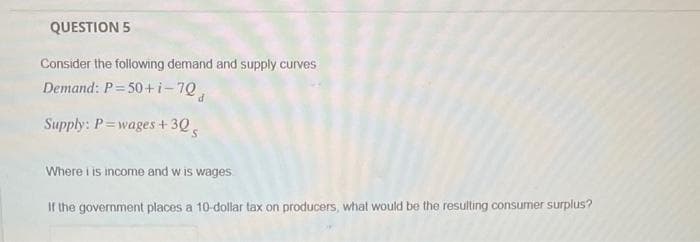 QUESTION 5
Consider the following demand and supply curves
Demand: P = 50+i-70,
Supply: P=wages + 30
Where i is income and wis wages
If the government places a 10-dollar tax on producers, what would be the resulting consumer surplus?