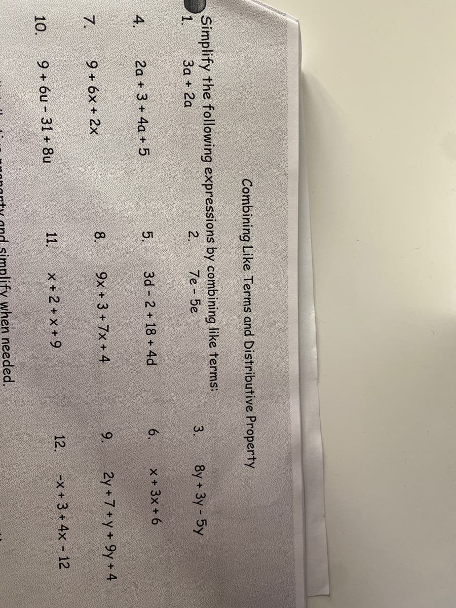 Combining Like Terms and Distributive Property
Simplify the following expressions by combining like terms:
1.
За + 2а
2.
7e - 5e
3.
8y + 3y- 5y
4.
2a + 3 + 4a + 5
5.
3d 2 + 18 +4d
6.
X + 3x + 6
7.
9 + 6x + 2x
8.
9x +3 + 7x + 4
9.
2y +7+y+9y+4
10.
9 + 6u - 31 + 8u
11.
x + 2 + x + 9
12.
-x +3 + 4x - 12
plify when needed.
