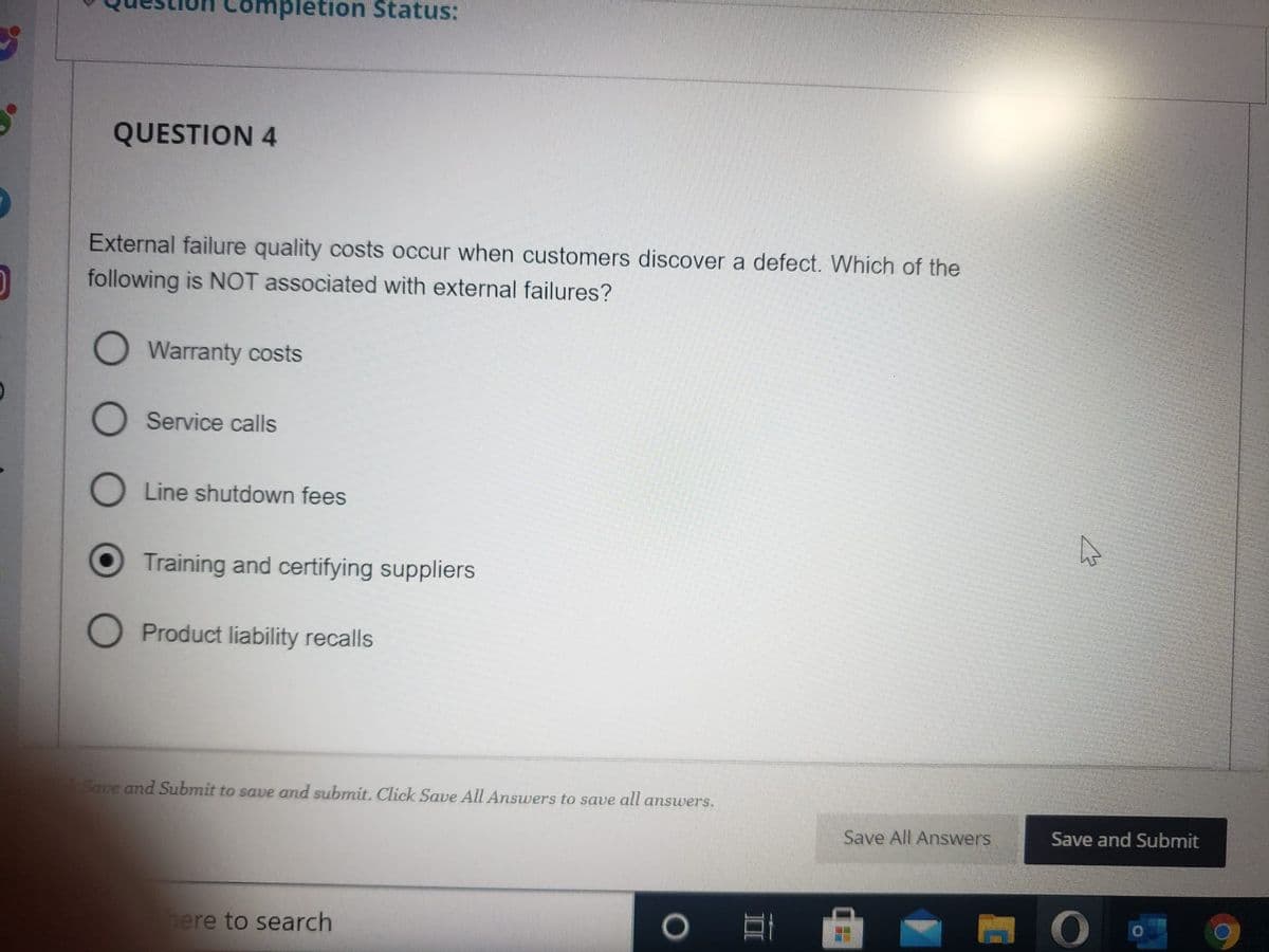 O
Impletion Status:
QUESTION 4
External failure quality costs occur when customers discover a defect. Which of the
following is NOT associated with external failures?
O Warranty costs
O
O Line shutdown fees
Service calls
Training and certifying suppliers
Product liability recalls
Save and Submit to save and submit. Click Save All Answers to save all answers.
here to search
O
Save All Answers
In
घ
Save and Submit
O