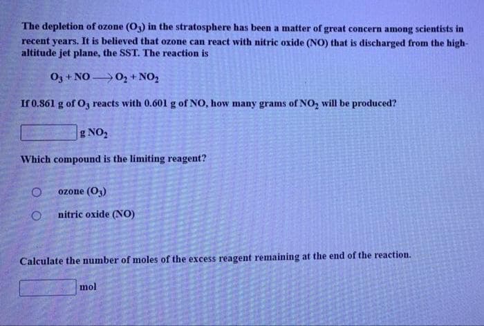 The depletion of ozone (O3) in the stratosphere has been a matter of great concern among scientists in
recent years. It is believed that ozone can react with nitric oxide (NO) that is discharged from the high-
altitude jet plane, the SST. The reaction is
O3+1
+ NO 0, + NO2
If 0.861 g of O3 reacts with 0.601 g of NO, how many grams of NO, will be produced?
g NO,
Which compound is the limiting reagent?
ozone (O3)
nitric oxide (NO)
Calculate the number of moles of the excess reagent remaining at the end of the reaction.
mol
