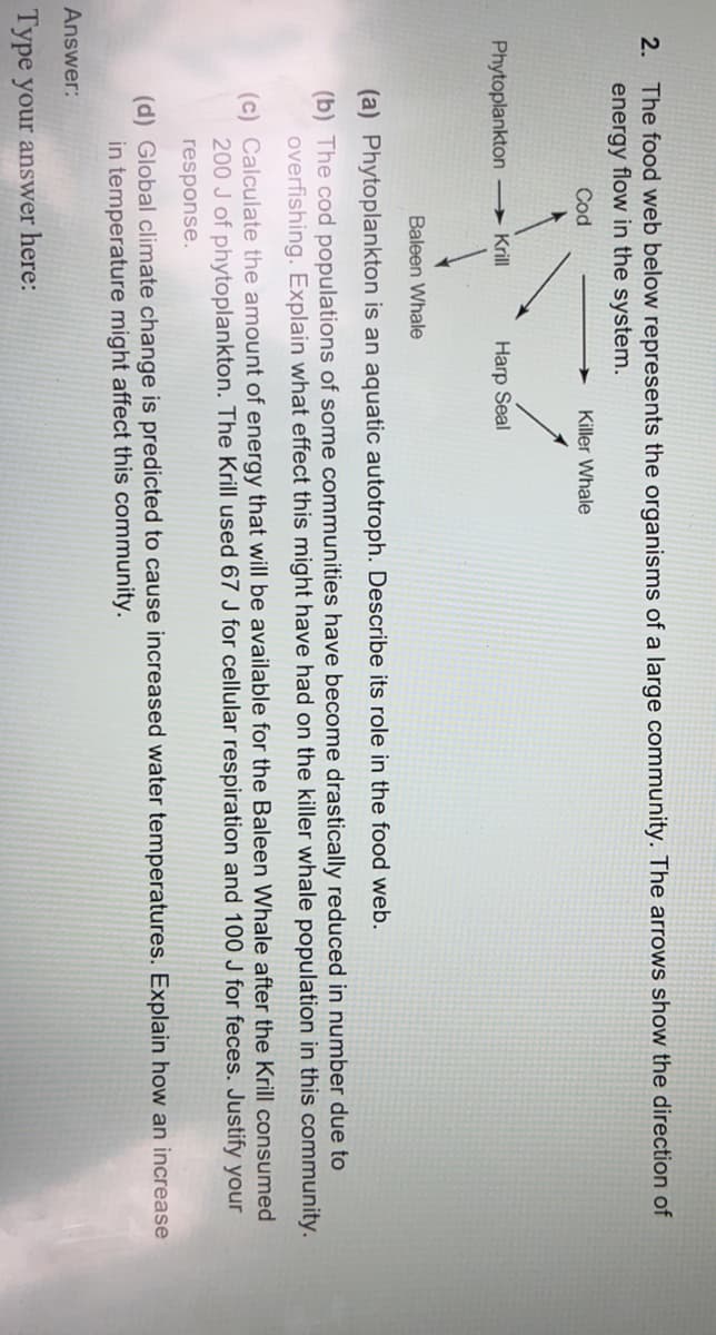 2. The food web below represents the organisms of a large community. The arrows show the direction of
energy flow in the system.
Cod
Killer Whale
Phytoplankton → Krll
Harp Seal
Baleen Whale
(a) Phytoplankton is an aquatic autotroph. Describe its role in the food web.
(b) The cod populations of some communities have become drastically reduced in number due to
overfishing. Explain what effect this might have had on the killer whale population in this community.
(c) Calculate the amount of energy that will be available for the Baleen Whale after the Krill consumed
200 J of phytoplankton. The Krill used 67 J for cellular respiration and 100 J for feces. Justify your
response.
(d) Global climate change is predicted to cause increased water temperatures. Explain how an increase
in temperature might affect this community.
Answer:
Type your answer here:
