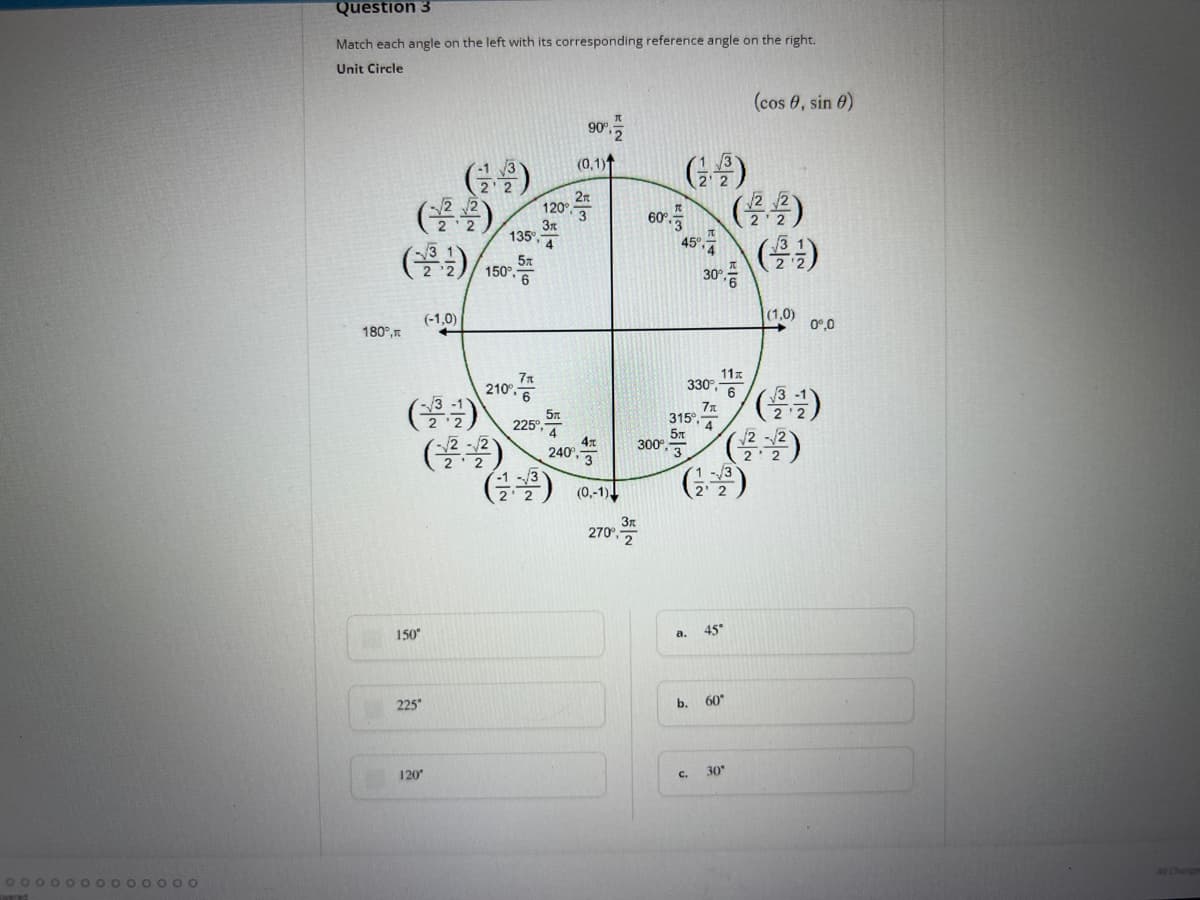 **Unit Circle and Angle Reference Matching - Educational Insight**

**Question 3**

**Objective:**
Match each angle on the left with its corresponding reference angle on the right.

**Graph: Unit Circle Representation**

The unit circle graph provided displays various angles measured in degrees as well as their corresponding radians. The points on the circle correspond to \((cos \theta, sin \theta)\) values.

**Unit Circle Coordinates**

- **0°/0 radians:** \( (1, 0) \)
- **30°/ π/6:** \( \left( \frac{\sqrt{3}}{2}, \frac{1}{2} \right) \)
- **45°/ π/4:** \( \left( \frac{\sqrt{2}}{2}, \frac{\sqrt{2}}{2} \right) \)
- **60°/ π/3:** \( \left( \frac{1}{2}, \frac{\sqrt{3}}{2} \right) \)
- **90°/ π/2:** \( (0, 1) \)
- **120°/ 2π/3:** \( \left( -\frac{1}{2}, \frac{\sqrt{3}}{2} \right) \)
- **135°/ 3π/4:** \( \left( -\frac{\sqrt{2}}{2}, \frac{\sqrt{2}}{2} \right) \)
- **150°/ 5π/6:** \( \left( -\frac{\sqrt{3}}{2}, \frac{1}{2} \right) \)
- **180°/ π:** \( (-1, 0) \)
- **210°/ 7π/6:** \( \left( -\frac{\sqrt{3}}{2}, -\frac{1}{2} \right) \)
- **225°/ 5π/4:** \( \left( -\frac{\sqrt{2}}{2}, -\frac{\sqrt{2}}{2} \right) \)
- **240°/ 4π/3:** \( \left( -\frac{1}{2}, -\frac{\sqrt{3}}{2} \right) \)
- **270°/ 3π/2:** \( (0, -1) \