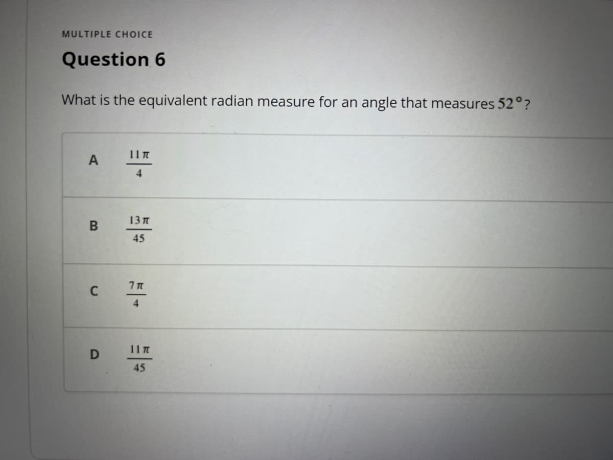 ### Question 6

**What is the equivalent radian measure for an angle that measures 52°?**

#### Options:
- **A:** \(\frac{11\pi}{4}\)
- **B:** \(\frac{13\pi}{45}\)
- **C:** \(\frac{7\pi}{4}\)
- **D:** \(\frac{11\pi}{45}\)

To convert an angle from degrees to radians, you can use the formula:

\[
\text{radians} = \text{degrees} \times \frac{\pi}{180}
\]

By substituting 52° into the formula, you can find the equivalent radian measure.