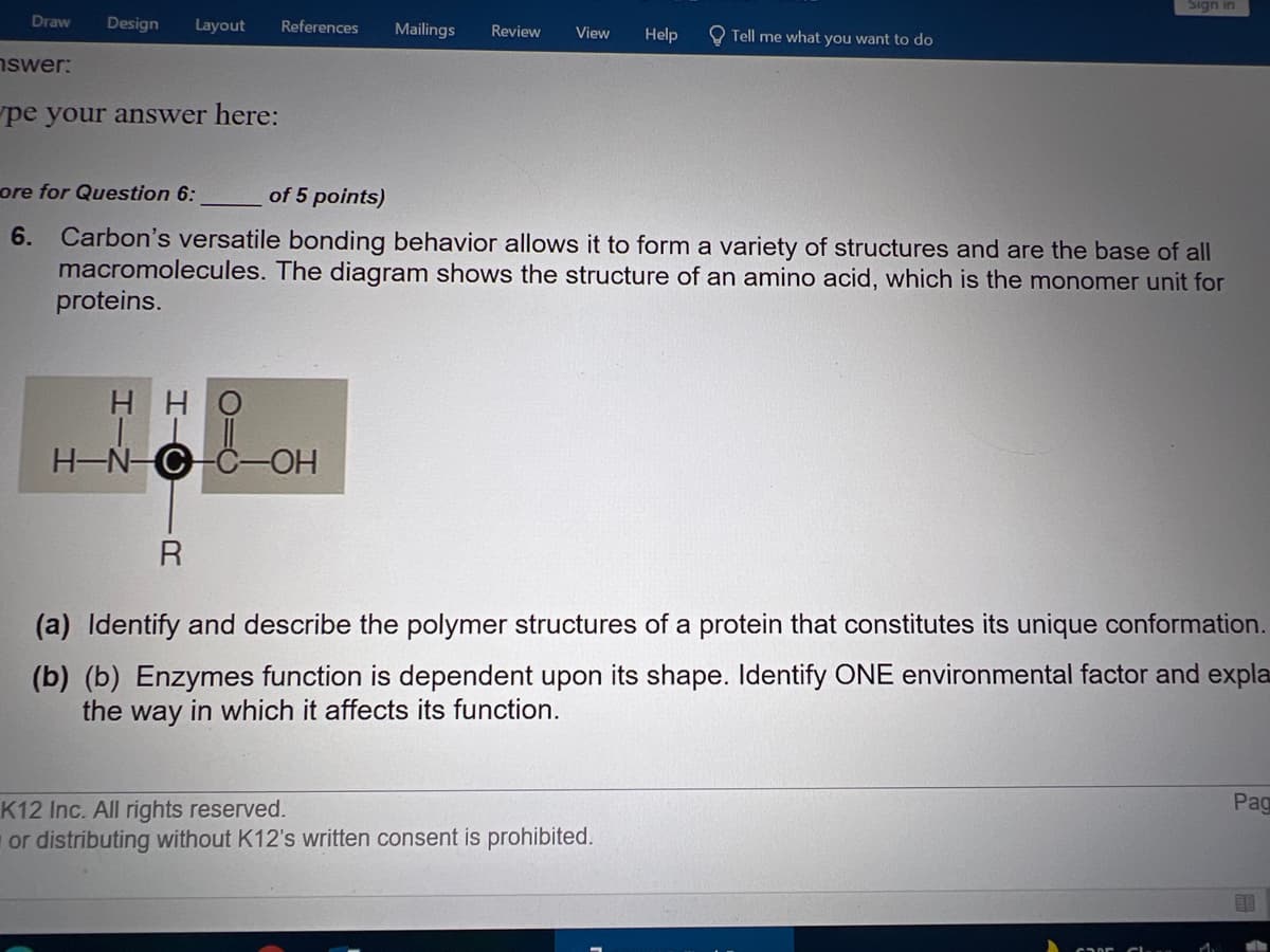 Sign in
Draw
Design
Layout
References
Mailings
Review
Help
View
Tell me what you want to do
nswer:
pe your answer here:
ore for Question 6:
of 5 points)
Carbon's versatile bonding behavior allows it to form a variety of structures and are the base of all
macromolecules. The diagram shows the structure of an amino acid, which is the monomer unit for
proteins.
6.
ÓH H
H-N-C-C-OH
R
(a) Identify and describe the polymer structures of a protein that constitutes its unique conformation.
(b) (b) Enzymes function is dependent upon its shape. Identify ONE environmental factor and expla
the way in which it affects its function.
Pag
K12 Inc. All rights reserved.
or distributing without K12's written consent is prohibited.
