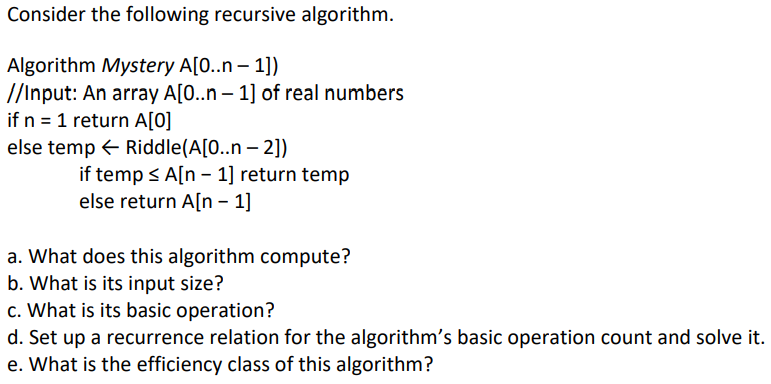 Consider the following recursive algorithm.
Algorithm Mystery A[0..n-1])
//Input: An array A[0..n-1] of real numbers
if n = 1 return A[0]
else temp← Riddle(A[0..n - 2])
if temp ≤ A[n 1] return temp
else return A[n - 1]
a. What does this algorithm compute?
b. What is its input size?
c. What is its basic operation?
d. Set up a recurrence relation for the algorithm's basic operation count and solve it.
e. What is the efficiency class of this algorithm?