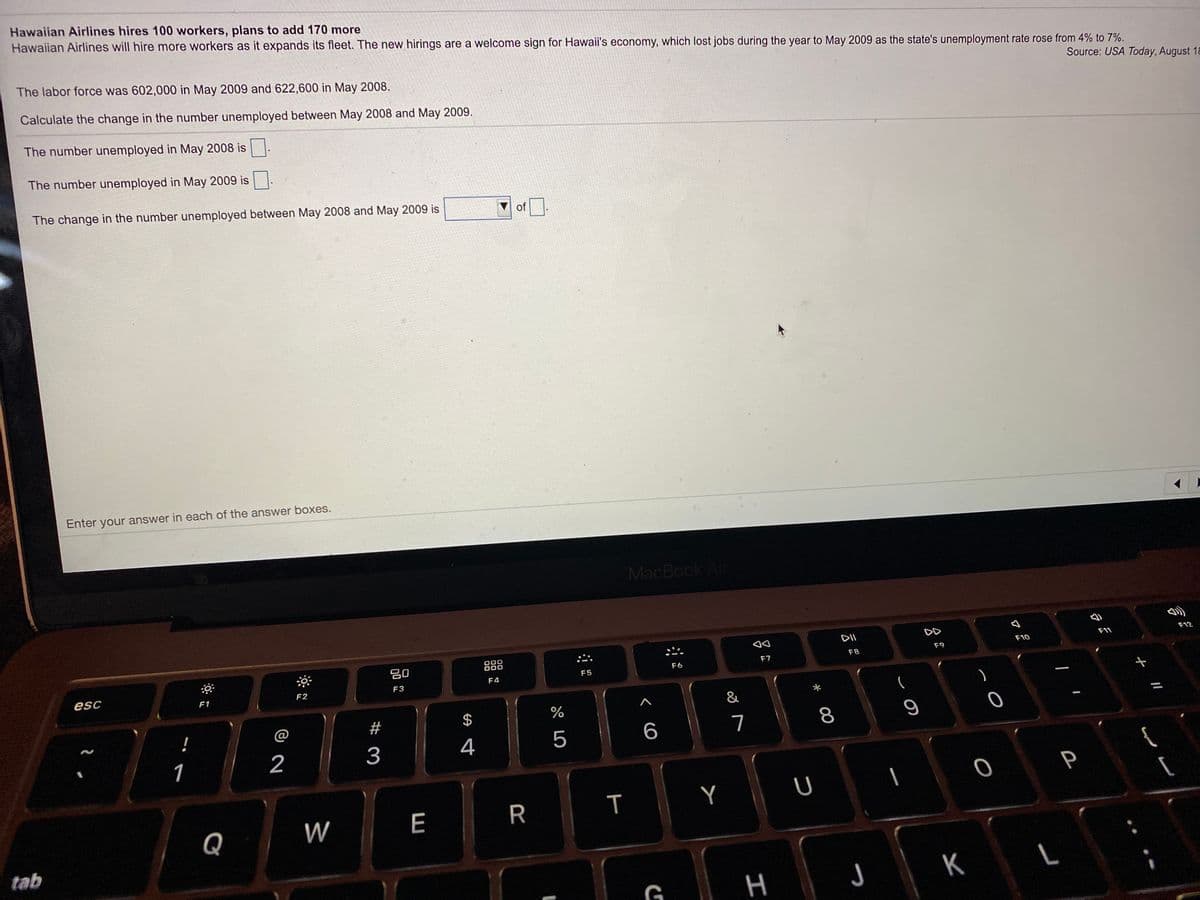 Hawaiian Airlines hires 100 workers, plans to add 170 more
Hawaiian Airlines will hire more workers as it expands its fleet. The new hirings are a welcome sign for Hawaii's economy, which lost jobs during the year to May 2009 as the state's unemployment rate rose from 4% to 7%.
The labor force was 602,000 in May 2009 and 622,600 in May 2008.
Source: USA Today, August 18
Calculate the change in the number unemployed between May 2008 and May 2009.
The number unemployed in May 2008 is
The number unemployed in May 2009 is
The change in the number unemployed between May 2008 and May 2009 is
of
Enter your answer in each of the answer boxes.
MacBook Air
DD
F11
F12
000
000
F10
80
F8
F9
F6
F7
F5
F4
esc
F2
F3
F1
&
@
#
$
!
7
8
3
4
5
1
Y
[
Q
W
E
tab
G
H
J
K
