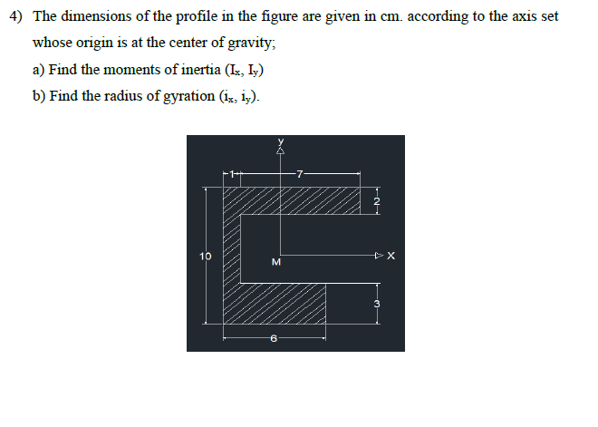 4) The dimensions of the profile in the figure are given in cm. according to the axis set
whose origin is at the center of gravity;
a) Find the moments of inertia (Ix, Iy)
b) Find the radius of gyration (ix, iy).
10
M
+X