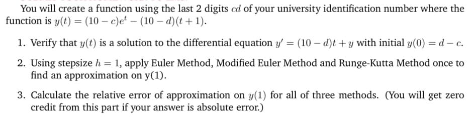 You will create a function using the last 2 digits cd of your university identification number where the
function is y(t) = (10-c)et (10d) (t+1).
1. Verify that y(t) is a solution to the differential equation y' = (10 - d)t + y with initial y(0) = d - c.
2. Using stepsize h = 1, apply Euler Method, Modified Euler Method and Runge-Kutta Method once to
find an approximation on y(1).
3. Calculate the relative error of approximation on y(1) for all of three methods. (You will get zero
credit from this part if your answer is absolute error.)