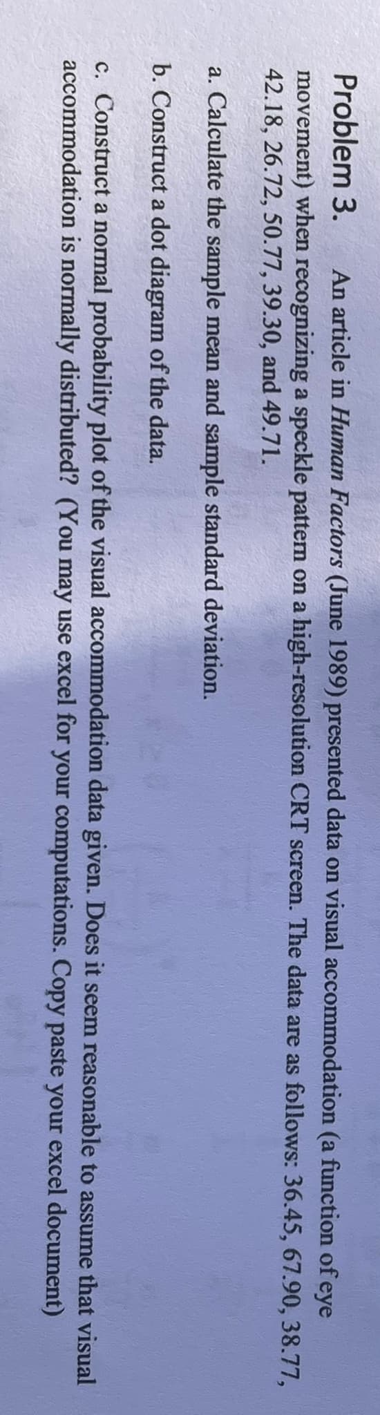 Problem 3. An article in Human Factors (June 1989) presented data on visual accommodation (a function of eye
movement) when recognizing a speckle pattern on a high-resolution CRT screen. The data are as follows: 36.45, 67.90, 38.77,
42.18, 26.72, 50.77, 39.30, and 49.71.
a. Calculate the sample mean and sample standard deviation.
b. Construct a dot diagram of the data.
c. Construct a normal probability plot of the visual accommodation data given. Does it seem reasonable to assume that visual
accommodation is normally distributed? (You may use excel for your computations. Copy paste your excel document)