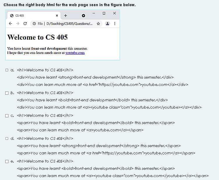 Choose the right body html for the web page seen in the figure below.
X
+
→ CO File | D/Teaching/CS405/Questions/... ☆
CS 405
Welcome to CS 405
You have learnt front-end development this semester.
I hope that you can learn much more at youtube.com
I
□a. <h1>Welcome to CS 405</h1>
<div>You have learnt <strong>front-end development</strong> this semester.</div>
<div>You can learn much more at <a href="https://youtube.com">youtube.com</a></div>
b. <h1>Welcome to CS 405</h1>
<div>You have learnt <bold>front-end development</bold> this semester.</div>
<div>You can learn much more at <a><youtube
c. <h1>Welcome to CS 405</h1>
class="com">youtube.com</youtube></a></div>
<span>You have learnt <bold>front-end development</bold> this semester.</span>
<span>You can learn much more at <a>youtube.com</a></span>
d. <h1>Welcome to CS 405</h1>
<span>You have learnt <strong>front-end development</strong> this semester.</span>
<span>You can learn much more at <a href="https://youtube.com">youtube.com</a></span>
e. <h1>Welcome to CS 405</h1>
<span>You have learnt <bold>front-end development</bold> this semester.</span>
<span>You can learn much more at <a><youtube class="com">youtube.com</youtube></a></span>