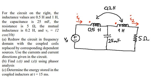 For the circuit on the right, the
inductance values are 0.5 H and 1 H,
the capacitance is 25 mF, the
resistance is 52, the mutual
inductance is 0.2 H, and v, = 12
cos(10t)
(a) Redraw the circuit in frequency
domain with the coupled coils
replaced by corresponding dependent
sources. Use the currents and current
directions given in the circuit.
(b) Find i(t) and iz(t) using phasor
analysis
(c) Determine the energy stored in the
coupled inductors at t = 15 ms.
0,5 H
0,2H
1 H
T25mF
$50