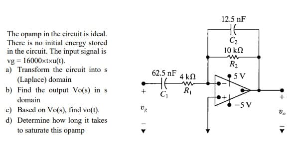 The opamp in the circuit is ideal.
There is no initial energy stored
in the circuit. The input signal is
vg 16000xtxu(t).
a) Transform the circuit into s
(Laplace) domain
b) Find the output Vo(s) in s
domain
c) Based on Vo(s), find vo(t).
d) Determine how long it takes
to saturate this opamp
+
Vg
62.5 NF
C₁
4 ΚΩ
R₁
12.5 nF
HE
C₂
10 ΚΩ
m
R₂
5V
-5V
+
Vo
I